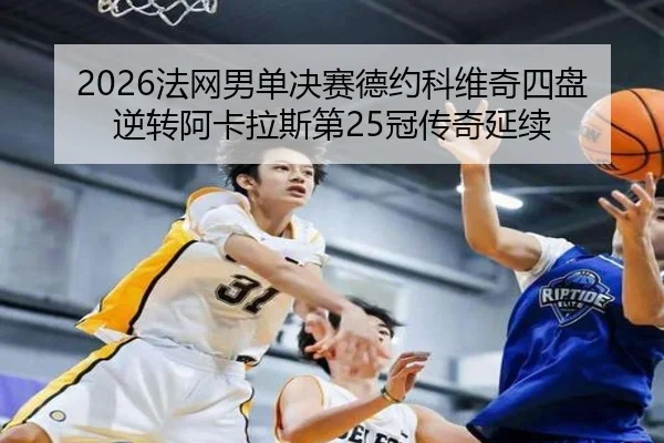 2026法网男单决赛德约科维奇四盘逆转阿卡拉斯第25冠传奇延续