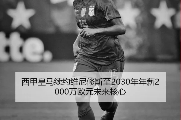 西甲皇马续约维尼修斯至2030年年薪2000万欧元未来核心